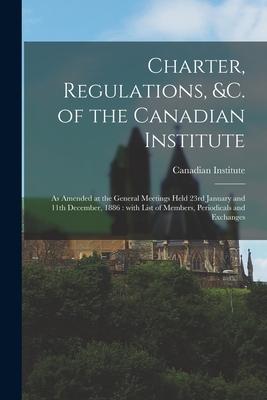 Charter, Regulations, &c. of the Canadian Institute [microform]: as Amended at the General Meetings Held 23rd January and 11th December, 1886: With Li