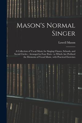 Mason's Normal Singer: a Collection of Vocal Music for Singing Classes, Schools, and Social Circles: Arranged in Four Parts: to Which Are Pre