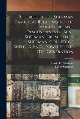 Records of the Sherman Family, as Relating to the Ancestors and Descendants of Benj. Sherman, From Henry Sherman, County of Suffolk, Eng., Down to the