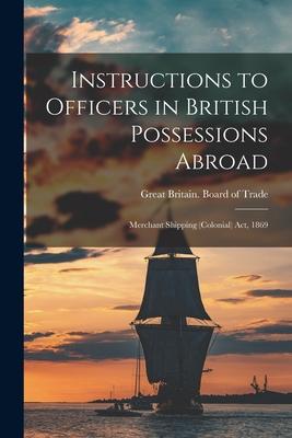 Instructions to Officers in British Possessions Abroad [microform]: Merchant Shipping (Colonial) Act, 1869