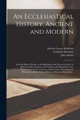 An Ecclesiastical History, Ancient and Modern: From the Birth of Christ, to the Beginning of the Present Century: in Which the Rise, Progress, and Var