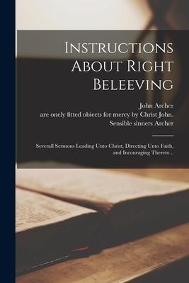 Instructions About Right Beleeving: Severall Sermons Leading Unto Christ, Directing Unto Faith, and Incouraging Thereto ..