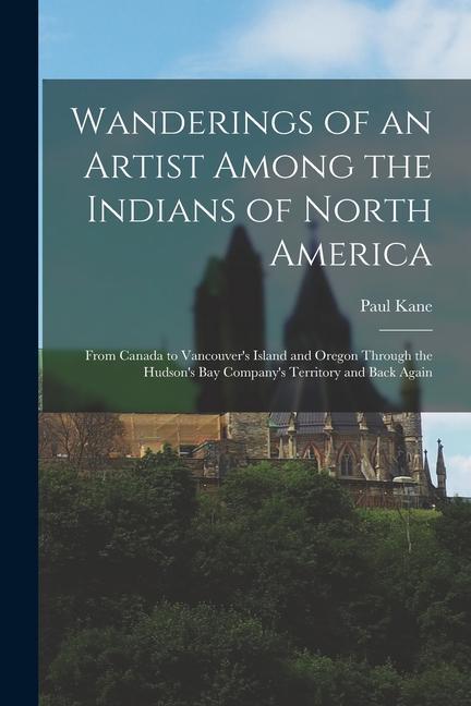 Wanderings of an Artist Among the Indians of North America [microform]: From Canada to Vancouver's Island and Oregon Through the Hudson's Bay Company'