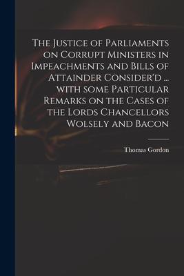 The Justice of Parliaments on Corrupt Ministers in Impeachments and Bills of Attainder Consider'd ... With Some Particular Remarks on the Cases of the