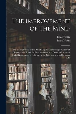 The Improvement of the Mind: or, a Supplement to the Art of Logick: Containing a Variety of Remarks and Rules for the Attainment and Communication