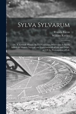 Sylva Sylvarum: or, A Naturall History. In Ten Centuries; Whereunto is Newly Added the History Naturall and Experimentall of Life and