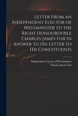 Letter From an Independent Elector of Westminster to the Right Honourouble Charles James Fox in Answer to His Letter to His Constituents