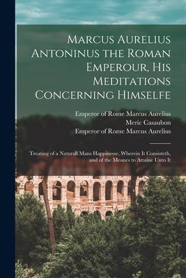 Marcus Aurelius Antoninus the Roman Emperour, His Meditations Concerning Himselfe: Treating of a Naturall Mans Happinesse, Wherein It Consisteth, and