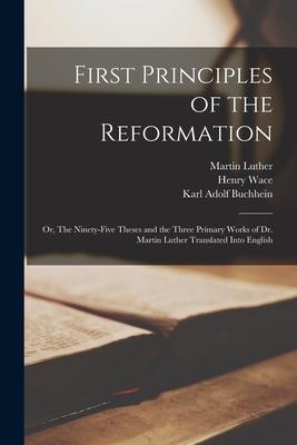 First Principles of the Reformation: or, The Ninety-five Theses and the Three Primary Works of Dr. Martin Luther Translated Into English