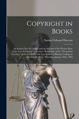 Copyright in Books [microform]: an Inquiry Into Its Origin, and an Account of the Present State of the Law in Canada: a Lecture: Being One of the "occ