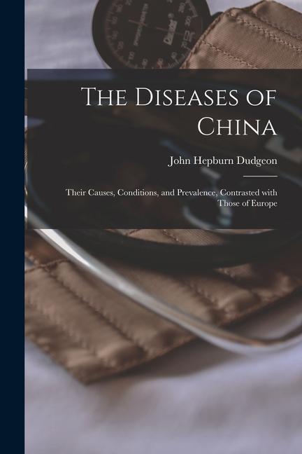 The Diseases of China: Their Causes, Conditions, and Prevalence, Contrasted With Those of Europe