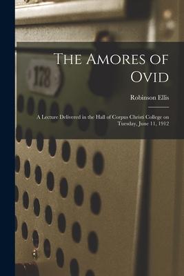 The Amores of Ovid: a Lecture Delivered in the Hall of Corpus Christi College on Tuesday, June 11, 1912