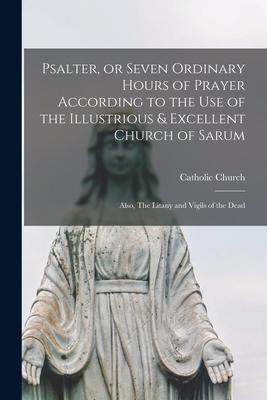 Psalter, or Seven Ordinary Hours of Prayer According to the Use of the Illustrious & Excellent Church of Sarum: Also, The Litany and Vigils of the Dea