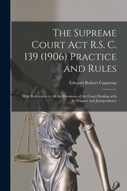 The Supreme Court Act R.S. C. 139 (1906) Practice and Rules [microform]: With References to All the Decisions of the Court Dealing With Its Practice a