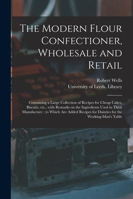 The Modern Flour Confectioner, Wholesale and Retail: Containing a Large Collection of Recipes for Cheap Cakes, Biscuits, Etc., With Remarks on the Ing