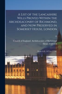 A List of the Lancashire Wills Proved Within the Archdeaconry of Richmond, and Now Preserved in Somerset House, London: From A.D. 1475 to [1748]; 13