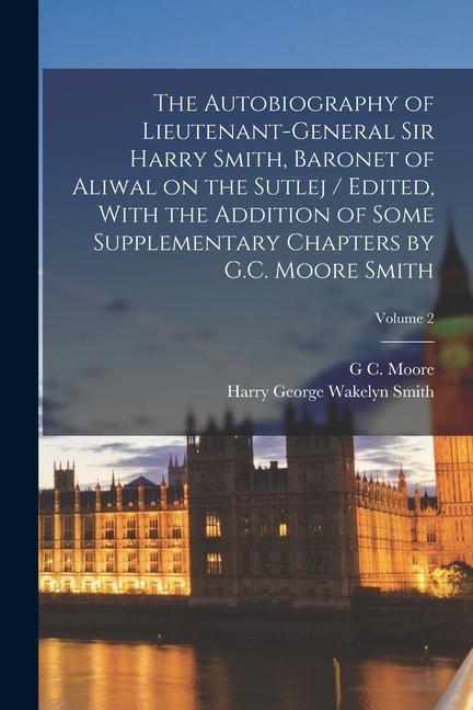 The Autobiography of Lieutenant-General Sir Harry Smith, Baronet of Aliwal on the Sutlej / Edited, With the Addition of Some Supplementary Chapters by