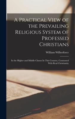 A Practical View of the Prevailing Religious System of Professed Christians: In the Higher and Middle Classes In This Country, Contrasted With Real Ch