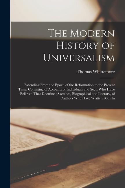 The Modern History of Universalism: Extending From the Epoch of the Reformation to the Present Time. Consisting of Accounts of Individuals and Sects W