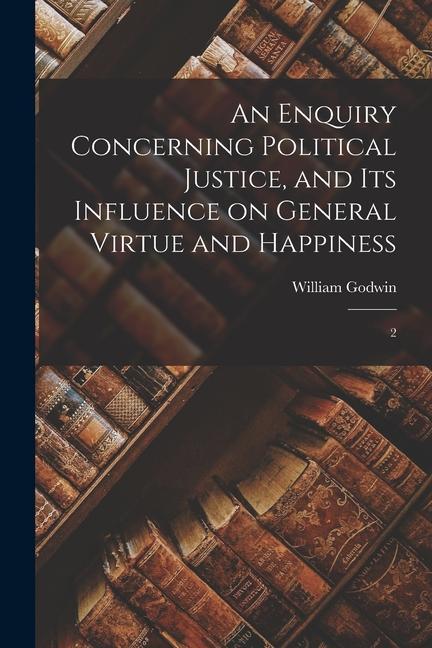 An Enquiry Concerning Political Justice, and its Influence on General Virtue and Happiness: 2