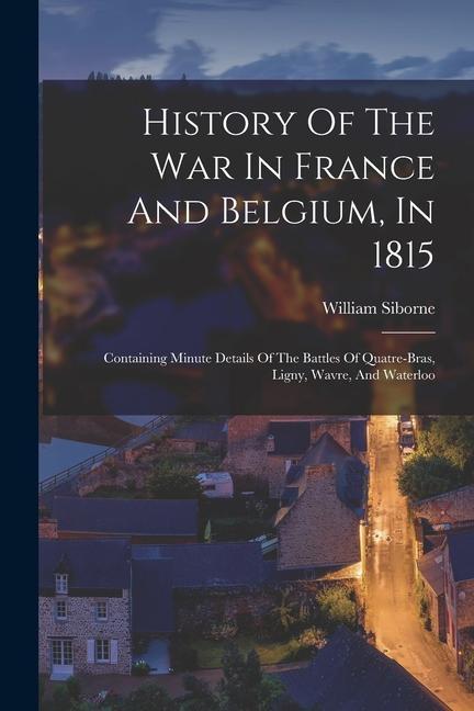 History Of The War In France And Belgium, In 1815: Containing Minute Details Of The Battles Of Quatre-bras, Ligny, Wavre, And Waterloo