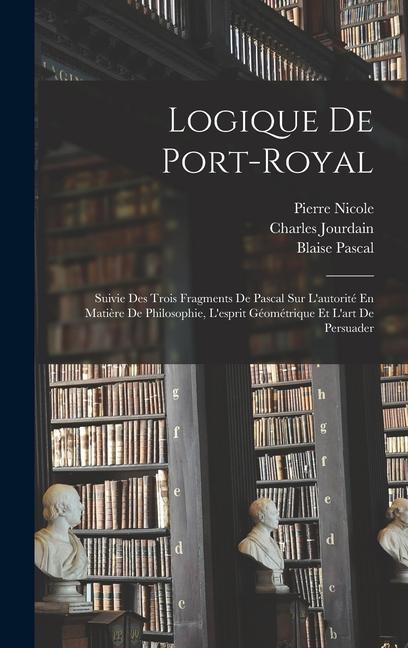 Logique De Port-Royal: Suivie Des Trois Fragments De Pascal Sur L'autorité En Matière De Philosophie, L'esprit Géométrique Et L'art De Persua