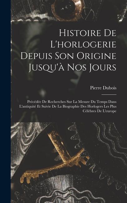 Histoire De L'horlogerie Depuis Son Origine Jusqu'à Nos Jours: Précédée De Recherches Sur La Mesure Du Temps Dans L'antiquité Et Suivie De La Biograph