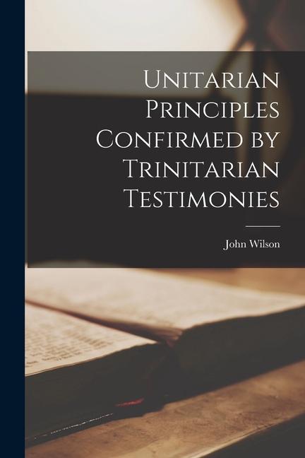 Unitarian Principles Confirmed by Trinitarian Testimonies