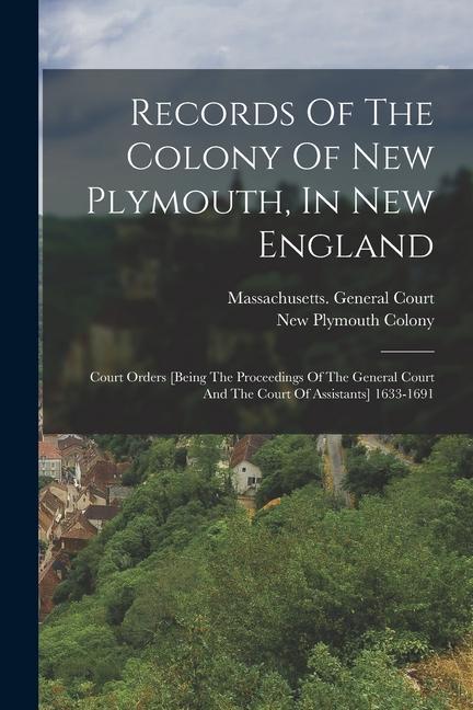 Records Of The Colony Of New Plymouth, In New England: Court Orders [being The Proceedings Of The General Court And The Court Of Assistants] 1633-1691