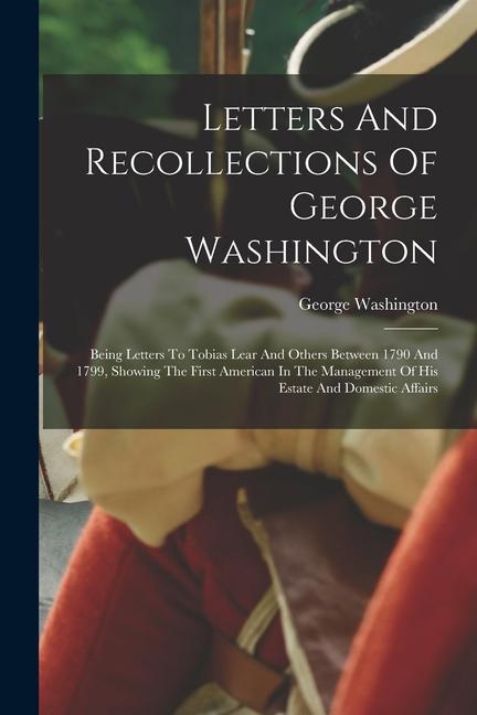 Letters And Recollections Of George Washington: Being Letters To Tobias Lear And Others Between 1790 And 1799, Showing The First American In The Manag