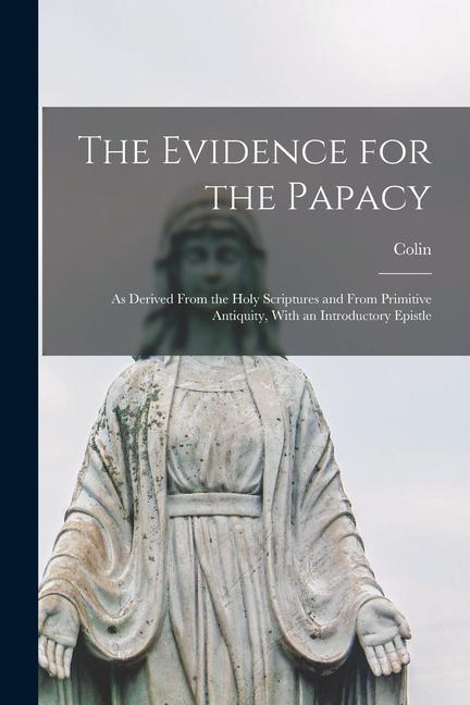 The Evidence for the Papacy: As Derived From the Holy Scriptures and From Primitive Antiquity, With an Introductory Epistle