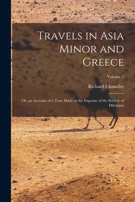 Travels in Asia Minor and Greece: Or, an Account of a Tour Made at the Expense of the Society of Dilettanti; Volume 1