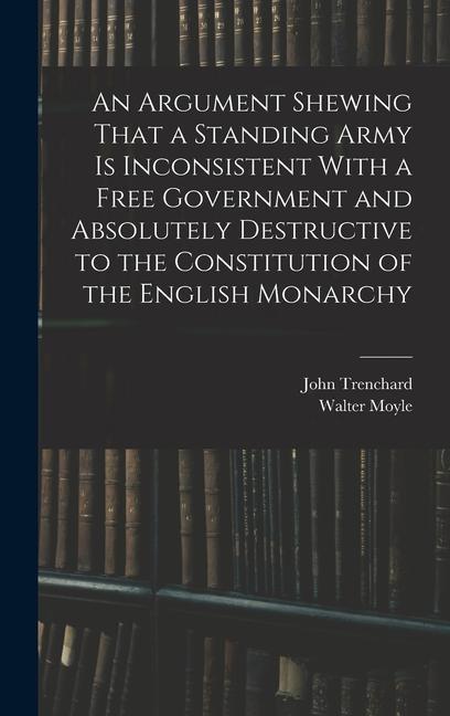 An Argument Shewing That a Standing Army is Inconsistent With a Free Government and Absolutely Destructive to the Constitution of the English Monarchy