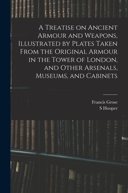 A Treatise on Ancient Armour and Weapons, Illustrated by Plates Taken From the Original Armour in the Tower of London, and Other Arsenals, Museums, an