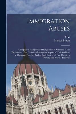 Immigration Abuses; Glimpses of Hungary and Hungarians; a Narrative of the Experiences of an American Immigrant Inspector While on Duty in Hungary, Together With a Brief Review of That Country's History and Present Troubles