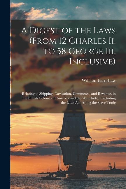 A Digest of the Laws (From 12 Charles Ii. to 58 George Iii. Inclusive): Relating to Shipping, Navigation, Commerce, and Revenue, in the British Coloni