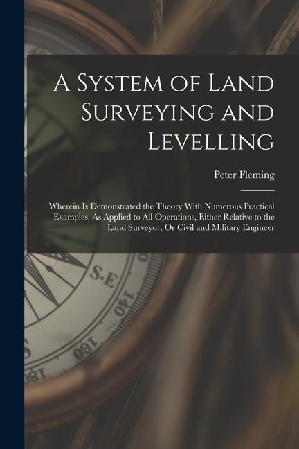 A System of Land Surveying and Levelling: Wherein Is Demonstrated the Theory With Numerous Practical Examples, As Applied to All Operations, Either Re