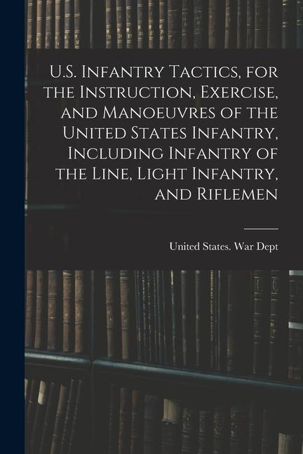 U.S. Infantry Tactics, for the Instruction, Exercise, and Manoeuvres of the United States Infantry, Including Infantry of the Line, Light Infantry, an