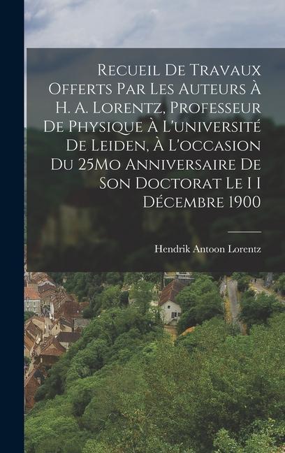 Recueil De Travaux Offerts Par Les Auteurs À H. A. Lorentz, Professeur De Physique À L'université De Leiden, À L'occasion Du 25Mo Anniversaire De Son Doctorat Le I I Décembre 1900