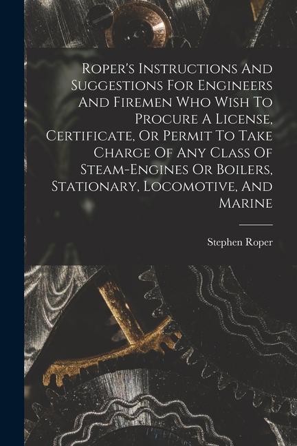 Roper's Instructions And Suggestions For Engineers And Firemen Who Wish To Procure A License, Certificate, Or Permit To Take Charge Of Any Class Of St