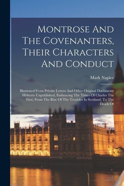 Montrose And The Covenanters, Their Characters And Conduct: Illustrated From Private Letters And Other Original Documents Hitherto Unpublished, Embrac