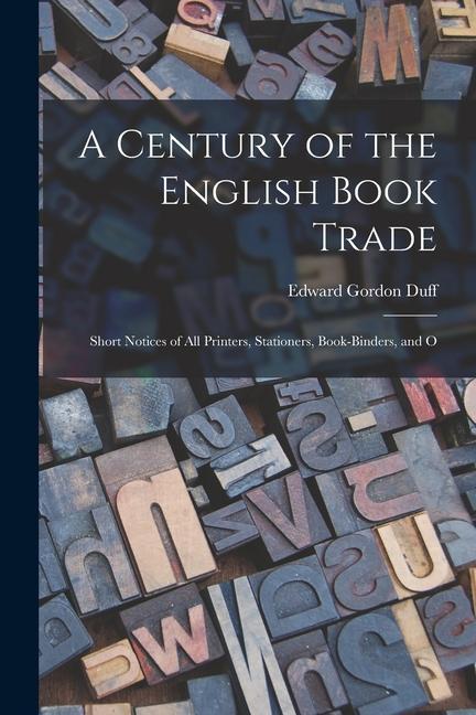 A Century of the English Book Trade: Short Notices of all Printers, Stationers, Book-binders, and O