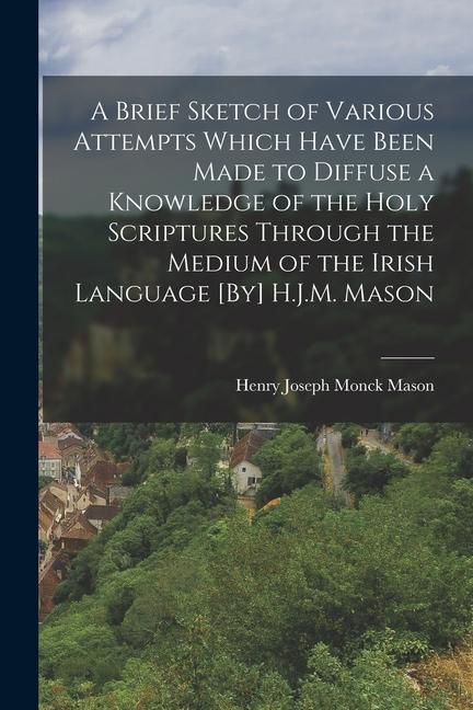 A Brief Sketch of Various Attempts Which Have Been Made to Diffuse a Knowledge of the Holy Scriptures Through the Medium of the Irish Language [By] H.