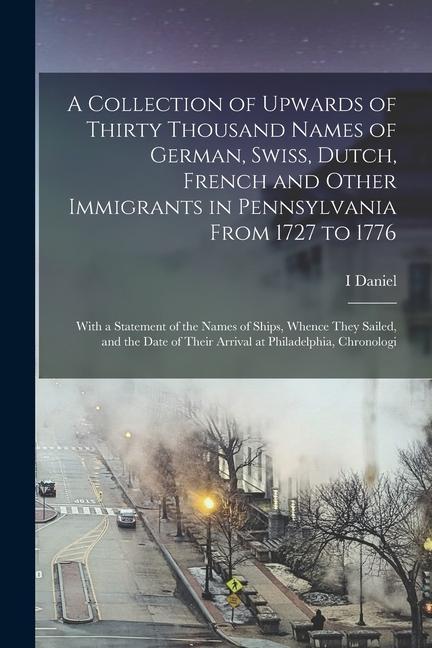 A Collection of Upwards of Thirty Thousand Names of German, Swiss, Dutch, French and Other Immigrants in Pennsylvania From 1727 to 1776: With a Statem