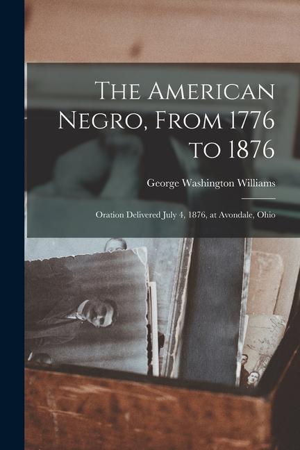 The American Negro, From 1776 to 1876; Oration Delivered July 4, 1876, at Avondale, Ohio