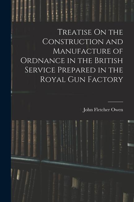 Treatise On the Construction and Manufacture of Ordnance in the British Service Prepared in the Royal Gun Factory