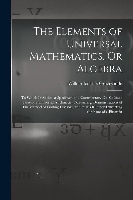 The Elements of Universal Mathematics, Or Algebra: To Which Is Added, a Specimen of a Commentary On Sir Isaac Newton's Universal Arithmetic. Containin