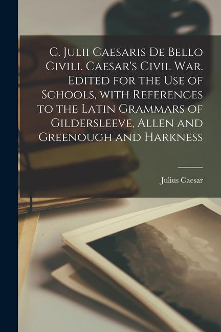 C. Julii Caesaris De Bello Civili. Caesar's Civil War. Edited for the Use of Schools, with References to the Latin Grammars of Gildersleeve, Allen and