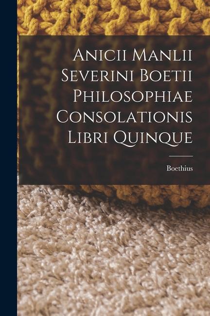 Anicii Manlii Severini Boetii Philosophiae Consolationis Libri Quinque