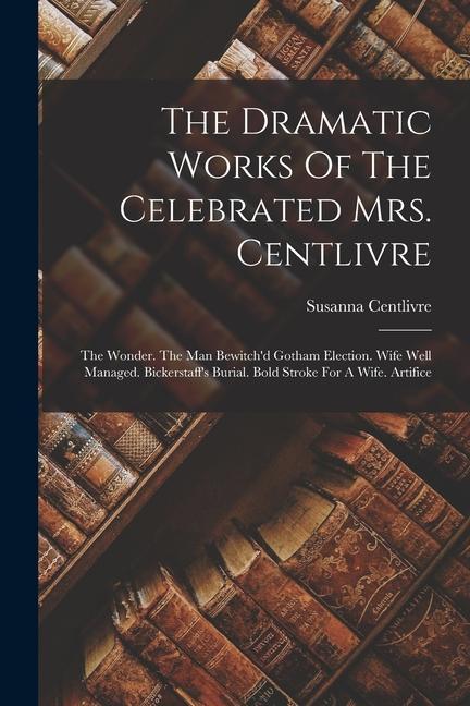 The Dramatic Works Of The Celebrated Mrs. Centlivre: The Wonder. The Man Bewitch'd Gotham Election. Wife Well Managed. Bickerstaff's Burial. Bold Stro